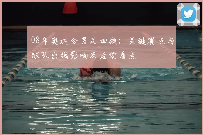 08年奥运会男足回顾:关键赛点与球队出线影响及后续看点