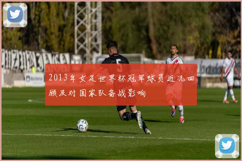 2013年女足世界杯冠军球员近况回顾及对国家队备战影响