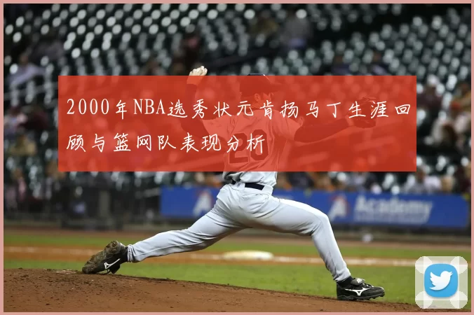 2000年NBA选秀状元肯扬马丁生涯回顾与篮网队表现分析